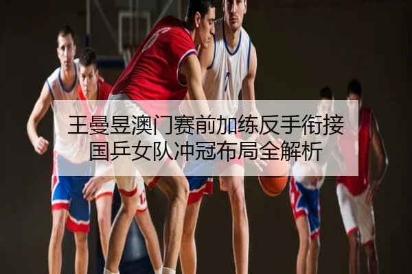 王曼昱澳门赛前加练反手衔接 国乒女队冲冠布局全解析