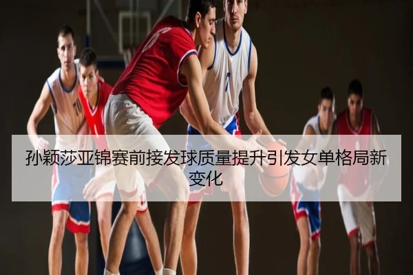 孙颖莎亚锦赛前接发球质量提升引发女单格局新变化
