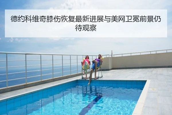 德约科维奇膝伤恢复最新进展与美网卫冕前景仍待观察