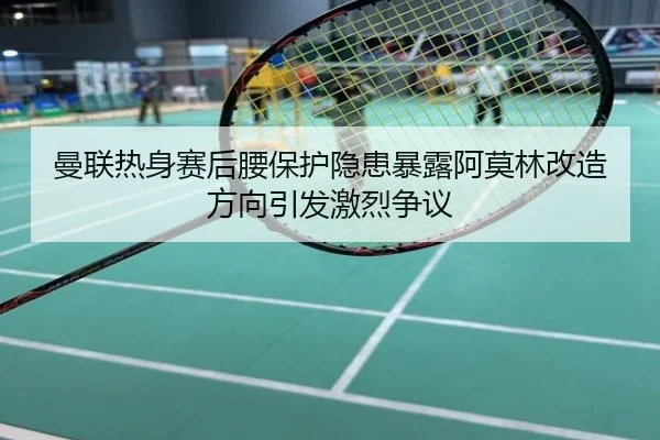曼联热身赛后腰保护隐患暴露阿莫林改造方向引发激烈争议